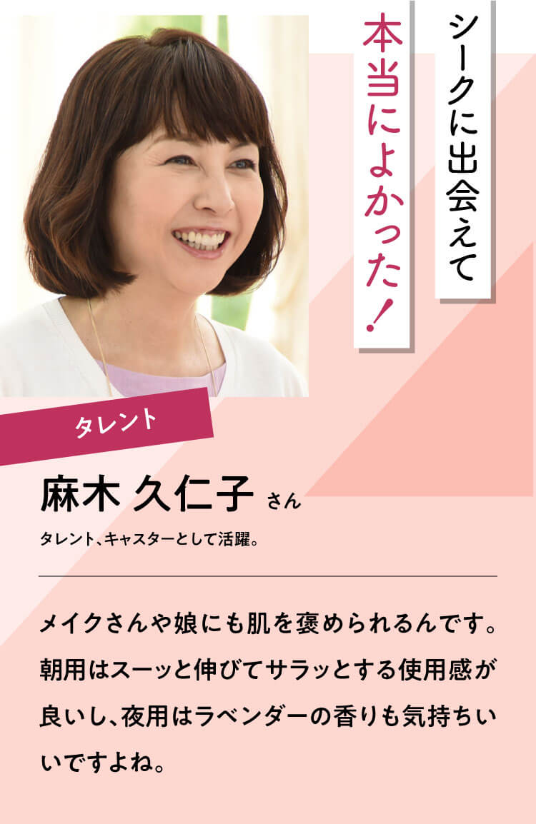 シークに出会えて本当によかった！【麻木 久仁子さん】タレント、キャスターとして活躍。｜メイクさんや娘にも肌を褒められるんです。朝用はスーッと伸びてサラッとする使用感が良いし、夜用はラベンダーの香りも気持ちいいですよね。