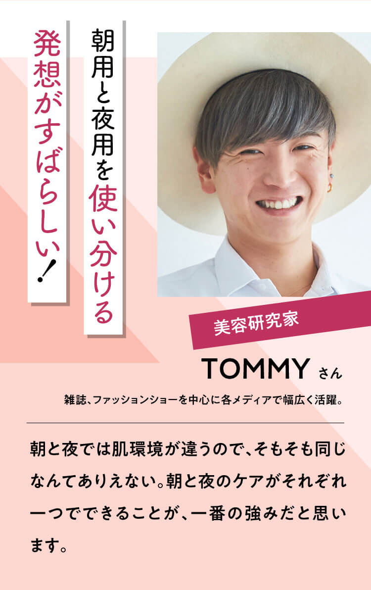 朝用と夜用を使い分ける発想がすばらしい!【TOMMYさん】美容研究家 雑誌、ファッションショーを中心に各メディアで幅広く活躍。｜朝と夜では肌環境が違うので、そもそも同じなんてありえない。朝と夜のケアがそれぞれ一つでできることが、一番の強みだと思います。