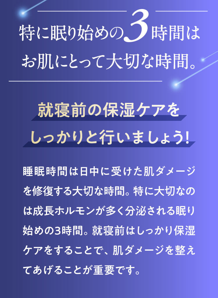 特に眠り始めの3時間はお肌にとって大切な時間。就寝前の保湿ケアをしっかりと行いましょう！｜睡眠時間は日中に受けた肌ダメージを修復する大切な時間。特に大切なのは成長ホルモンが多く分泌される眠り始めの３時間。就寝前はしっかり保湿ケアをすることで、肌ダメージを整えてあげることが重要です。