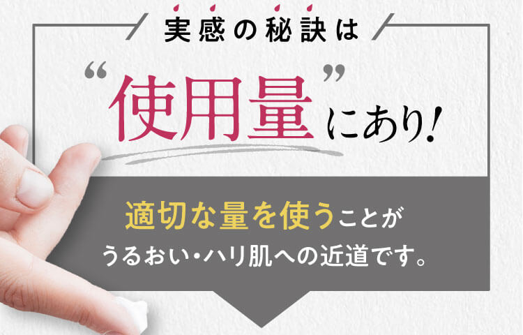 実感の秘訣は“使用量”にあり! 適切な量を使うことがうるおい・ハリ肌への近道です。