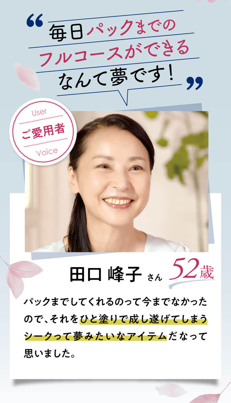 毎日パックまでのフルコースができるなんて夢です！【田口 峰子さん：52歳】｜パックまでしてくれるのって今までなかったので、それをひと塗りで成し遂げてしまうシークって夢みたいなアイテムだなって思いました。