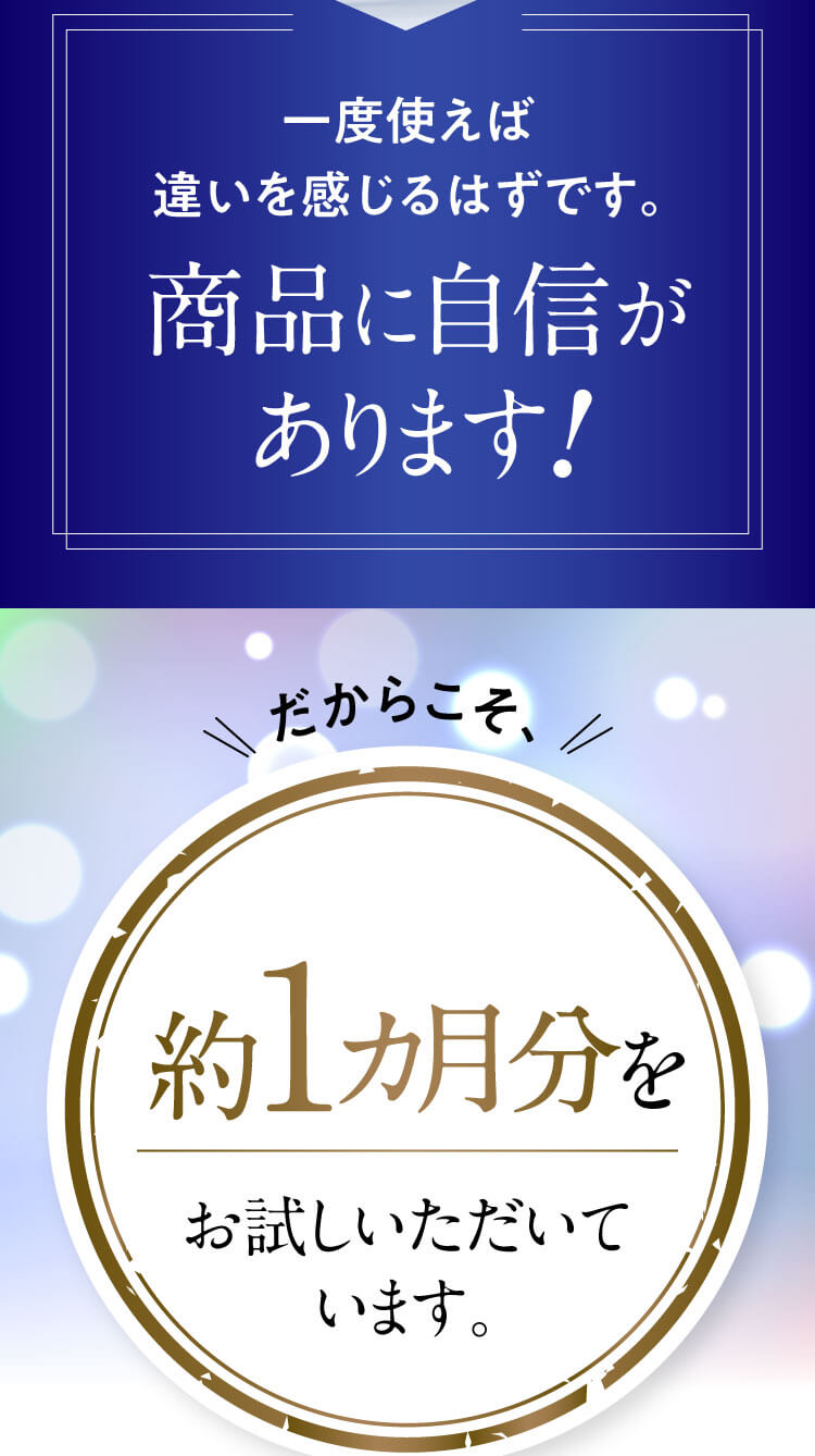 一度使えば違いを感じるはずです。商品に自信があります！だからこそ、たっぷり約１カ月分をお試しいただいています。